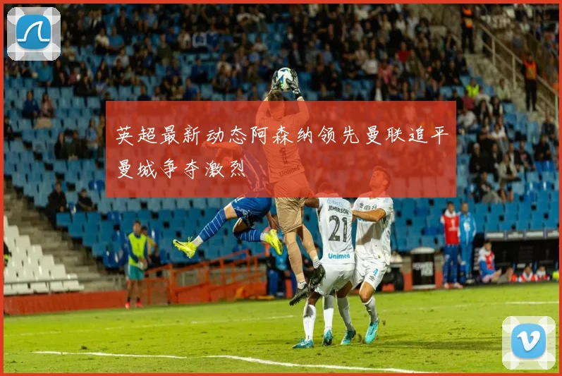 英超最新动态阿森纳领先曼联追平曼城争夺激烈