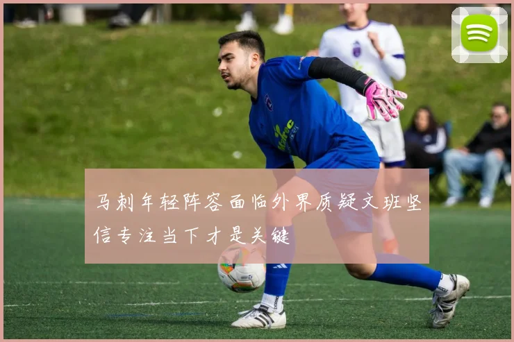 马刺年轻阵容面临外界质疑文班坚信专注当下才是关键