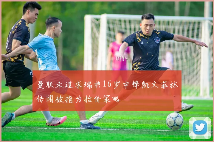曼联未追求瑞典16岁中锋凯文菲林传闻被指为抬价策略