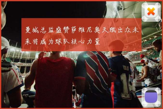 曼城总监盛赞萨维尼奥天赋出众未来将成为球队核心力量