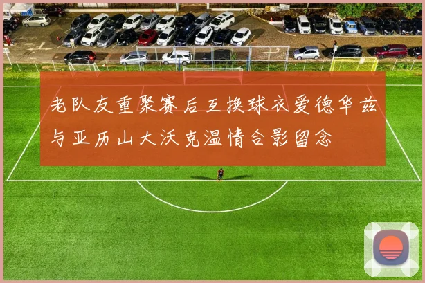 老队友重聚赛后互换球衣爱德华兹与亚历山大沃克温情合影留念