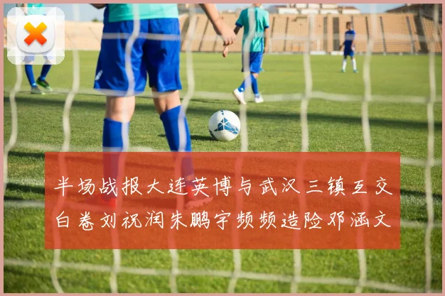 半场战报大连英博与武汉三镇互交白卷刘祝润朱鹏宇频频造险邓涵文因伤退场