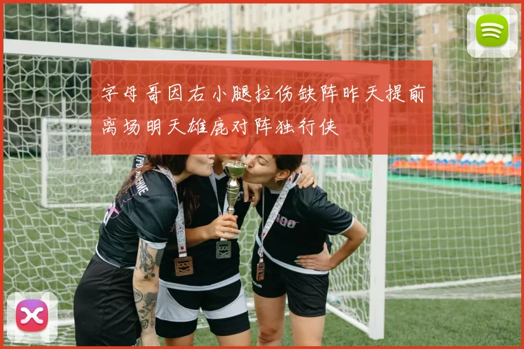 字母哥因右小腿拉伤缺阵昨天提前离场明天雄鹿对阵独行侠