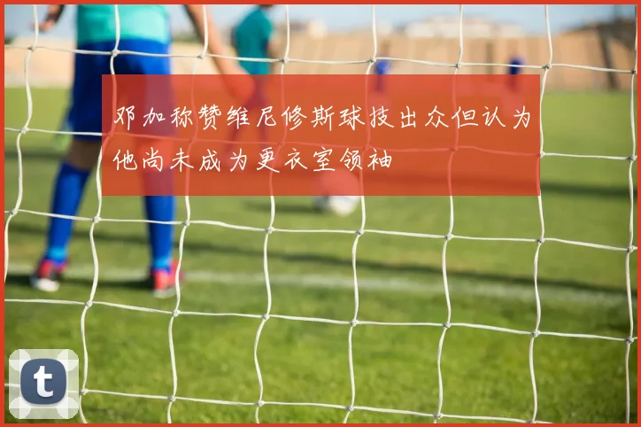 邓加称赞维尼修斯球技出众但认为他尚未成为更衣室领袖