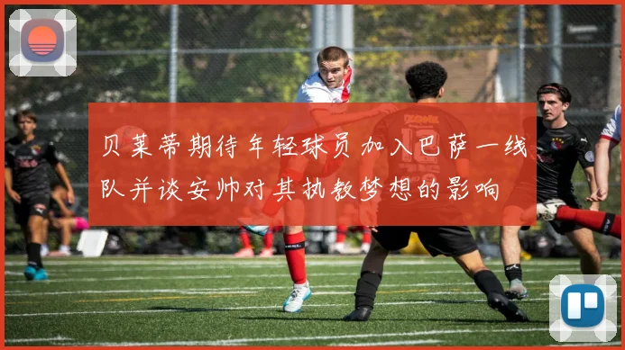 贝莱蒂期待年轻球员加入巴萨一线队并谈安帅对其执教梦想的影响