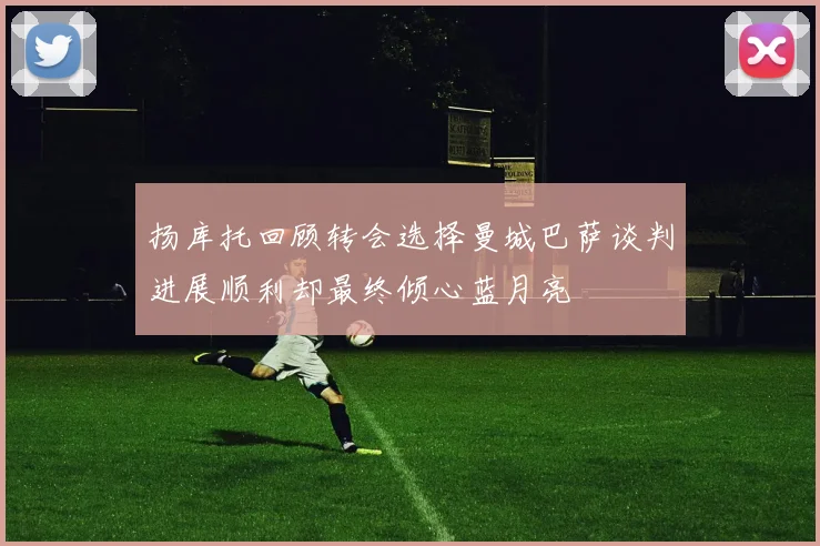 扬库托回顾转会选择曼城巴萨谈判进展顺利却最终倾心蓝月亮