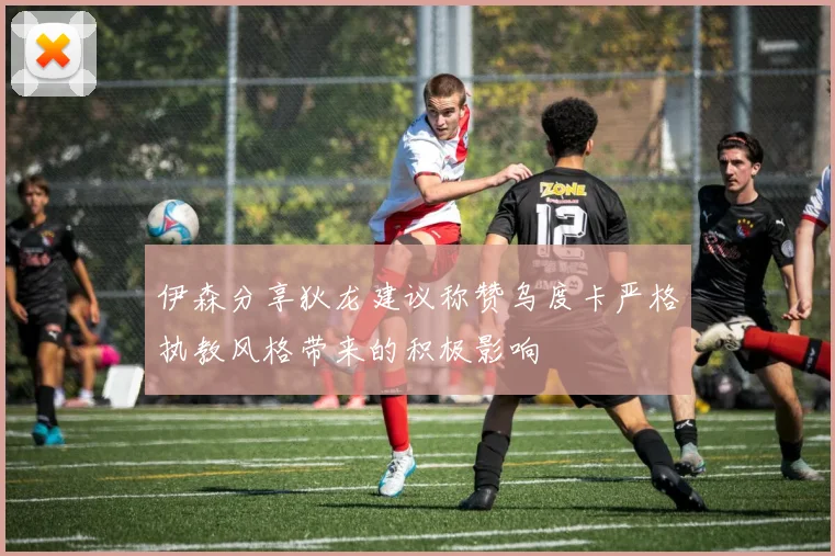 伊森分享狄龙建议称赞乌度卡严格执教风格带来的积极影响