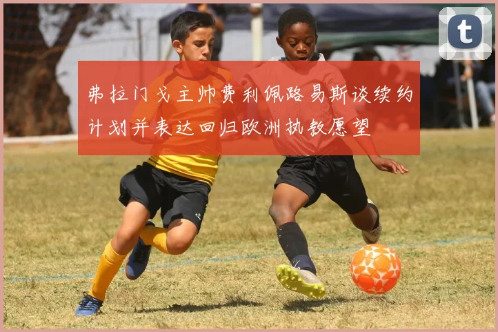 弗拉门戈主帅费利佩路易斯谈续约计划并表达回归欧洲执教愿望