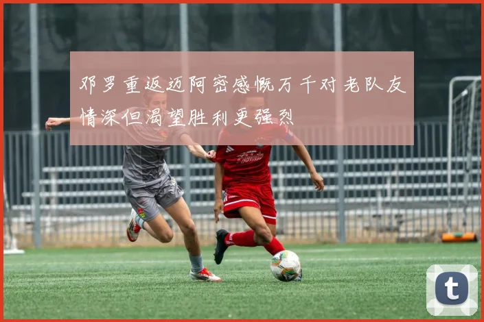 邓罗重返迈阿密感慨万千对老队友情深但渴望胜利更强烈