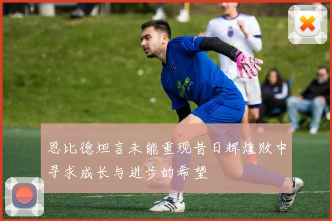恩比德坦言未能重现昔日辉煌败中寻求成长与进步的希望