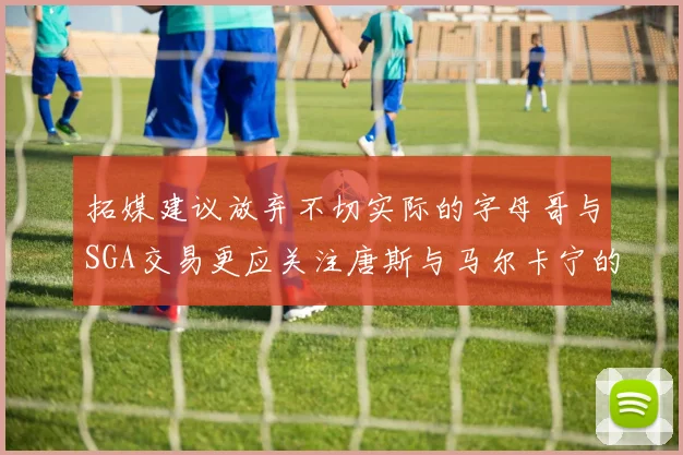 拓媒建议放弃不切实际的字母哥与SGA交易更应关注唐斯与马尔卡宁的潜力