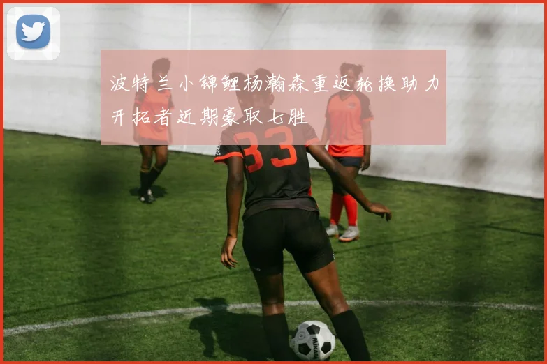 波特兰小锦鲤杨瀚森重返轮换助力开拓者近期豪取七胜