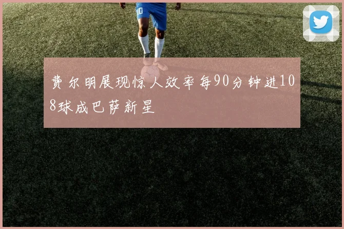 费尔明展现惊人效率每90分钟进108球成巴萨新星