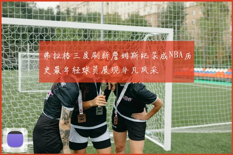 弗拉格三度刷新詹姆斯纪录成NBA历史最年轻球员展现非凡风采