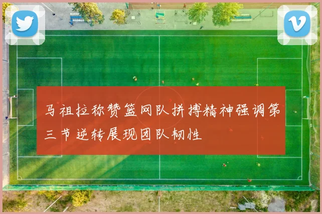马祖拉称赞篮网队拼搏精神强调第三节逆转展现团队韧性