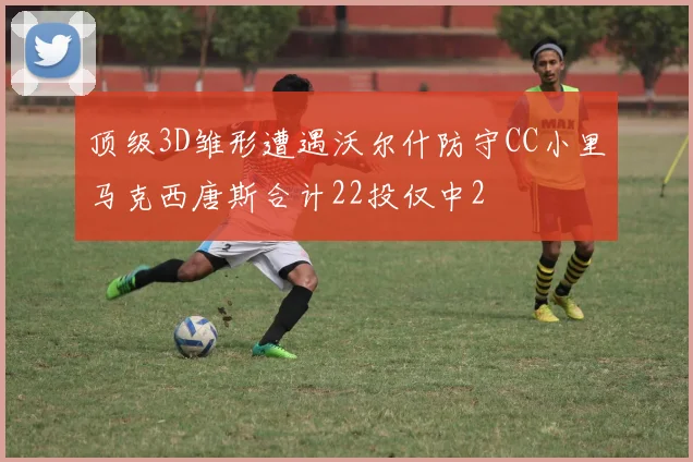 顶级3D雏形遭遇沃尔什防守CC小里马克西唐斯合计22投仅中2